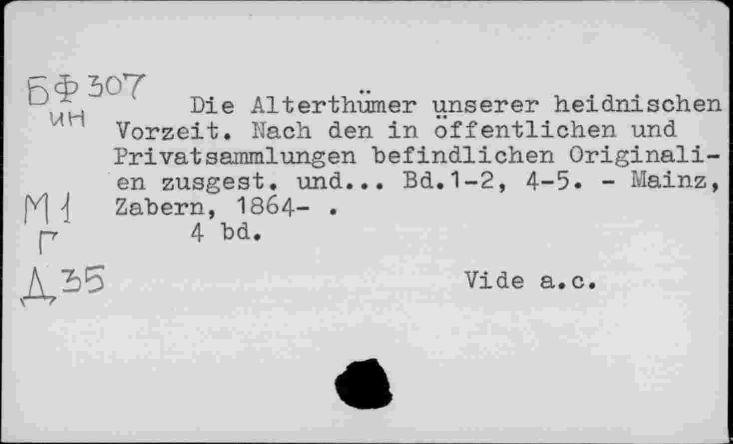 ﻿5.	Die Alterthumer unserer heidnischen
ли Vorzeit. Nach den in öffentlichen und
PrivatSammlungen befindlichen Originalien zusgest. und... Bd.1-2, 4-5. - Mainz, Zabern, 1864- .
V	4 bd.
Vide а.с.